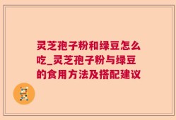 灵芝孢子粉和绿豆怎么吃_灵芝孢子粉与绿豆的食用方法及搭配建议