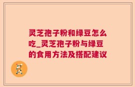灵芝孢子粉和绿豆怎么吃_灵芝孢子粉与绿豆的食用方法及搭配建议