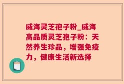 威海灵芝孢子粉_威海高品质灵芝孢子粉：天然养生珍品，增强免疫力，健康生活新选择