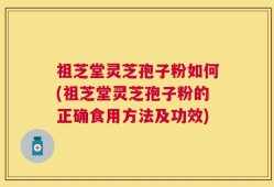 祖芝堂灵芝孢子粉如何(祖芝堂灵芝孢子粉的正确食用方法及功效)