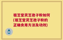 祖芝堂灵芝孢子粉如何(祖芝堂灵芝孢子粉的正确食用方法及功效)