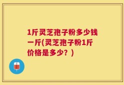 1斤灵芝孢子粉多少钱一斤(灵芝孢子粉1斤价格是多少？)