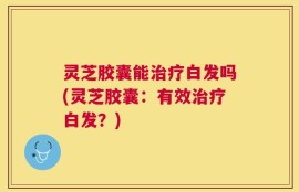灵芝胶囊能治疗白发吗(灵芝胶囊：有效治疗白发？)