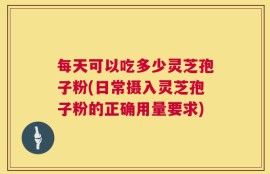 每天可以吃多少灵芝孢子粉(日常摄入灵芝孢子粉的正确用量要求)