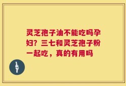灵芝孢子油不能吃吗孕妇？三七和灵芝孢子粉一起吃，真的有用吗
