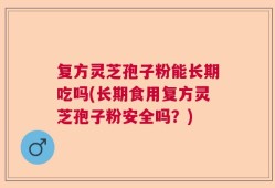 复方灵芝孢子粉能长期吃吗(长期食用复方灵芝孢子粉安全吗？)