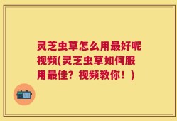 灵芝虫草怎么用最好呢视频(灵芝虫草如何服用最佳？视频教你！)