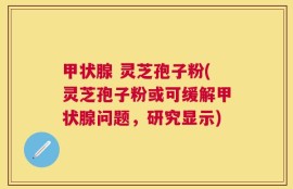 甲状腺 灵芝孢子粉(灵芝孢子粉或可缓解甲状腺问题，研究显示)