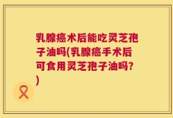 乳腺癌术后能吃灵芝孢子油吗(乳腺癌手术后可食用灵芝孢子油吗？)