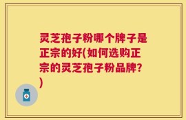 灵芝孢子粉哪个牌子是正宗的好(如何选购正宗的灵芝孢子粉品牌？)