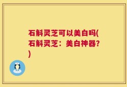 石斛灵芝可以美白吗(石斛灵芝：美白神器？)