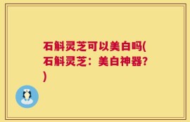石斛灵芝可以美白吗(石斛灵芝：美白神器？)