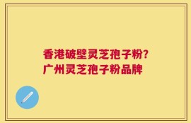 香港破壁灵芝孢子粉？广州灵芝孢子粉品牌