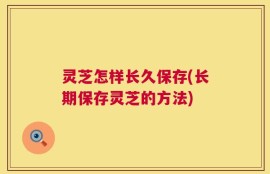 灵芝怎样长久保存(长期保存灵芝的方法)