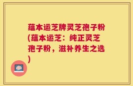 蕴本运芝牌灵芝孢子粉(蕴本运芝：纯正灵芝孢子粉，滋补养生之选)