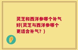 灵芝和西洋参哪个补气好(灵芝与西洋参哪个更适合补气？)