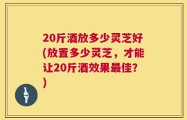 20斤酒放多少灵芝好(放置多少灵芝，才能让20斤酒效果最佳？)