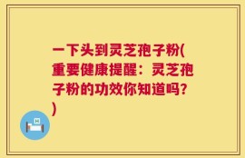 一下头到灵芝孢子粉(重要健康提醒：灵芝孢子粉的功效你知道吗？)