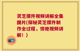 灵芝摆件视频讲解全集图片(探秘灵芝摆件制作全过程，惊艳视频讲解！)