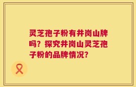 灵芝孢子粉有井岗山牌吗？探究井岗山灵芝孢子粉的品牌情况？