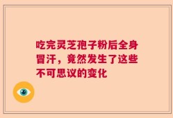 吃完灵芝孢子粉后全身冒汗，竟然发生了这些不可思议的变化