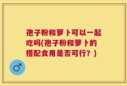孢子粉和萝卜可以一起吃吗(孢子粉和萝卜的搭配食用是否可行？)