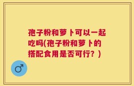孢子粉和萝卜可以一起吃吗(孢子粉和萝卜的搭配食用是否可行？)