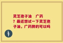 灵芝孢子油   广药？最近想试一下灵芝孢子油，广药牌的可以吗