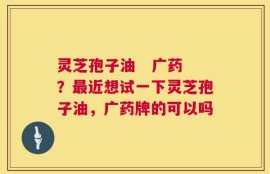 灵芝孢子油   广药？最近想试一下灵芝孢子油，广药牌的可以吗