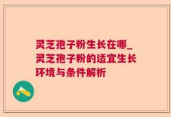灵芝孢子粉生长在哪_灵芝孢子粉的适宜生长环境与条件解析