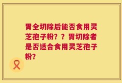 胃全切除后能否食用灵芝孢子粉？？胃切除者是否适合食用灵芝孢子粉？