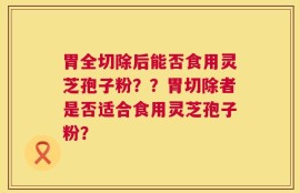 胃全切除后能否食用灵芝孢子粉？？胃切除者是否适合食用灵芝孢子粉？