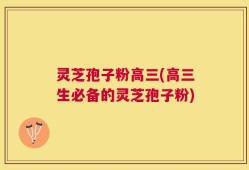 灵芝孢子粉高三(高三生必备的灵芝孢子粉)