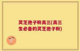 灵芝孢子粉高三(高三生必备的灵芝孢子粉)