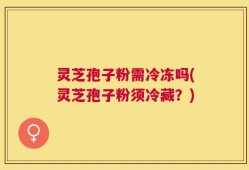 灵芝孢子粉需冷冻吗(灵芝孢子粉须冷藏？)