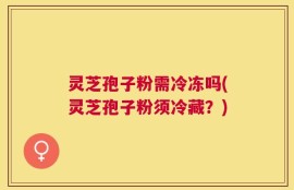 灵芝孢子粉需冷冻吗(灵芝孢子粉须冷藏？)