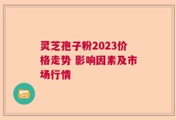 灵芝孢子粉2023价格走势 影响因素及市场行情
