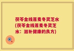 茯苓金线莲麦冬灵芝水(茯苓金线莲麦冬灵芝水：滋补健康的良方)