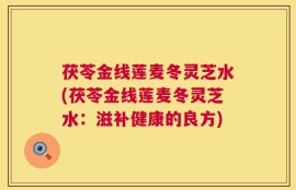 茯苓金线莲麦冬灵芝水(茯苓金线莲麦冬灵芝水：滋补健康的良方)