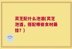 灵芝配什么泡酒(灵芝泡酒，搭配哪些食材最佳？)