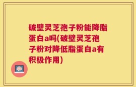 破壁灵芝孢子粉能降脂蛋白a吗(破壁灵芝孢子粉对降低脂蛋白a有积极作用)