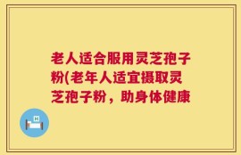 老人适合服用灵芝孢子粉(老年人适宜摄取灵芝孢子粉，助身体健康