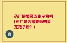 药厂需要灵芝孢子粉吗(药厂是否需要采购灵芝孢子粉？)