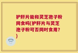 护肝片能和灵芝孢子粉同食吗(护肝片与灵芝孢子粉可否同时食用？)