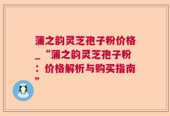 蒲之韵灵芝孢子粉价格_“蒲之韵灵芝孢子粉：价格解析与购买指南”