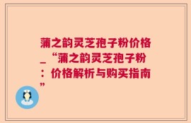 蒲之韵灵芝孢子粉价格_“蒲之韵灵芝孢子粉：价格解析与购买指南”