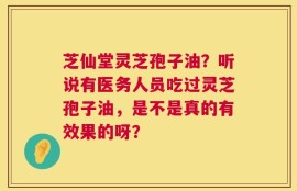 芝仙堂灵芝孢子油？听说有医务人员吃过灵芝孢子油，是不是真的有效果的呀？