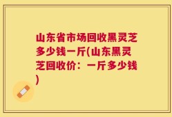 山东省市场回收黑灵芝多少钱一斤(山东黑灵芝回收价：一斤多少钱)