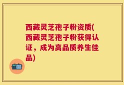 西藏灵芝孢子粉资质(西藏灵芝孢子粉获得认证，成为高品质养生佳品)