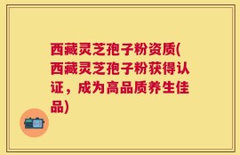 西藏灵芝孢子粉资质(西藏灵芝孢子粉获得认证，成为高品质养生佳品)